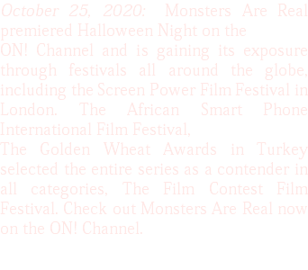 October 25, 2020: Monsters Are Real premiered Halloween Night on the ON! Channel and is gaining its exposure through festivals all around the globe, including the Screen Power Film Festival in London. The African Smart Phone International Film Festival, The Golden Wheat Awards in Turkey selected the entire series as a contender in all categories, The Film Contest Film Festival. Check out Monsters Are Real now on the ON! Channel.