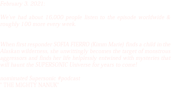 February 3. 2021: We've had about 16,000 people listen to the episode worldwide & roughly 100 more every week. When first responder SOFIA FIERRO (Kimm Marie) finds a child in the Alaskan wilderness, she unwittingly becomes the target of monstrous aggressors and finds her life helplessly entwined with mysteries that will haunt the SUPERSONIC Universe for years to come! nomimated Supersonic #podcast " THE MIGHTY NANUK" 