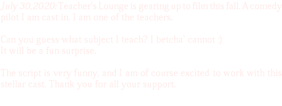 July 30,2020: Teacher's Lounge is gearing up to film this fall. A comedy pilot I am cast in. I am one of the teachers. Can you guess what subject I teach? I betcha' cannot :) It will be a fun surprise. The script is very funny, and I am of course excited to work with this stellar cast. Thank you for all your support. 