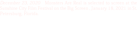 December 23, 2020 Monsters Are Real is selected to screen at the Sunshine City Film Festival on the Big Screen , January 18, 2021 in St. Petersburg, Florida.